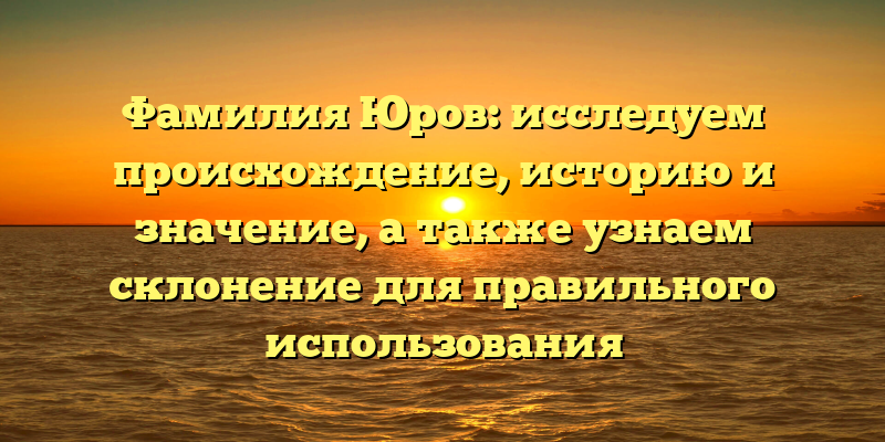 Фамилия Юров: исследуем происхождение, историю и значение, а также узнаем склонение для правильного использования