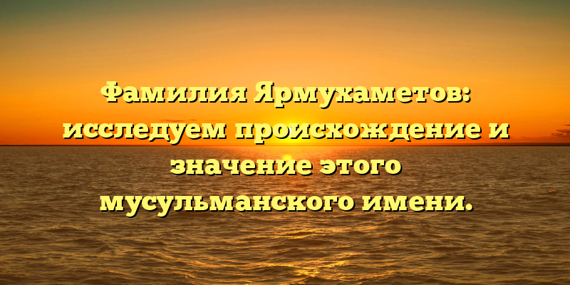 Фамилия Ярмухаметов: исследуем происхождение и значение этого мусульманского имени.