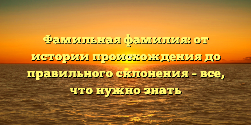 Фамильная фамилия: от истории происхождения до правильного склонения – все, что нужно знать