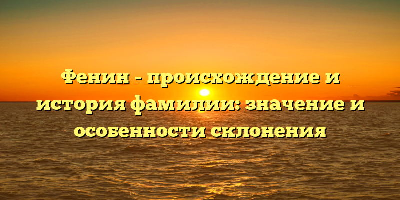 Фенин - происхождение и история фамилии: значение и особенности склонения