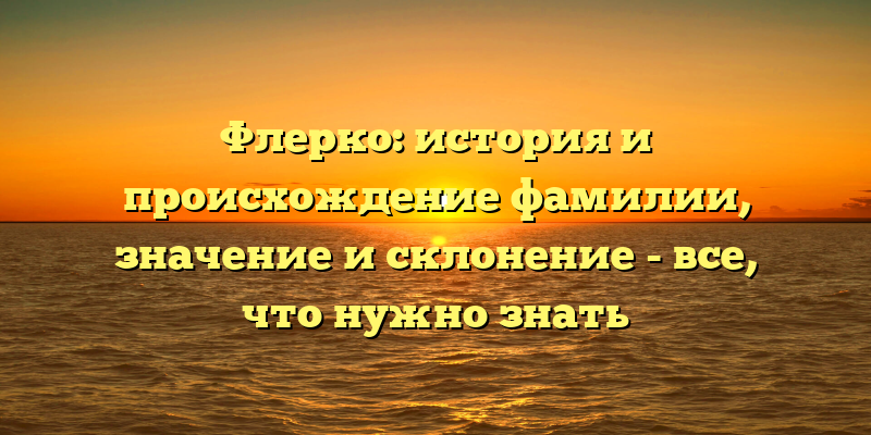 Флерко: история и происхождение фамилии, значение и склонение - все, что нужно знать