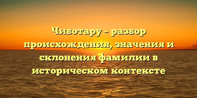 Чиботару – разбор происхождения, значения и склонения фамилии в историческом контексте