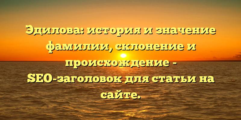 Эдилова: история и значение фамилии, склонение и происхождение - SEO-заголовок для статьи на сайте.