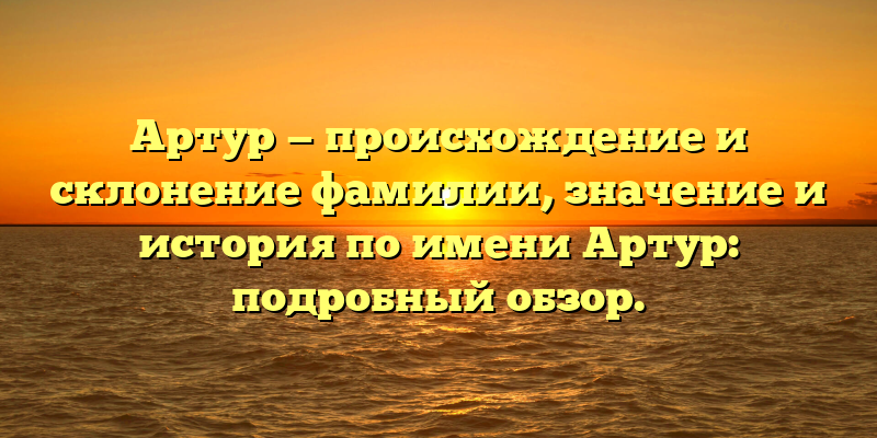 Артур — происхождение и склонение фамилии, значение и история по имени Артур: подробный обзор.