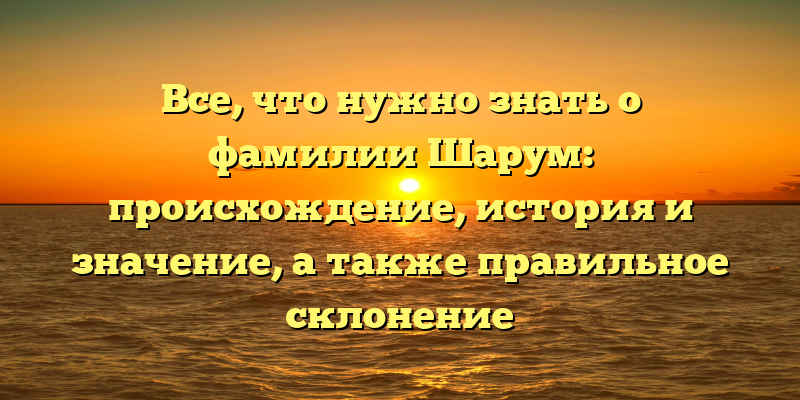 Все, что нужно знать о фамилии Шарум: происхождение, история и значение, а также правильное склонение