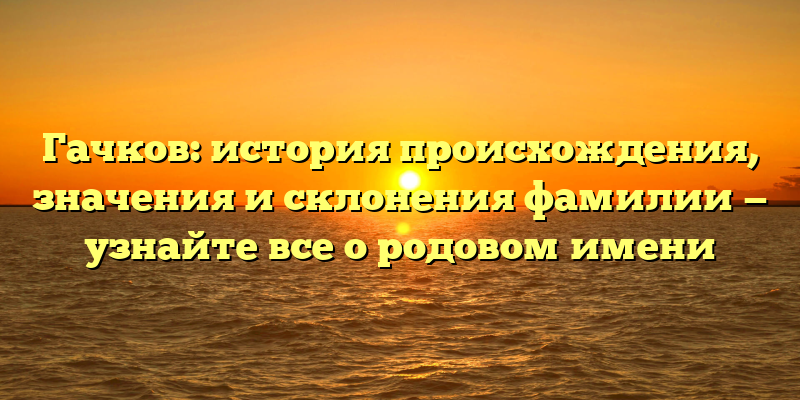 Гачков: история происхождения, значения и склонения фамилии — узнайте все о родовом имени