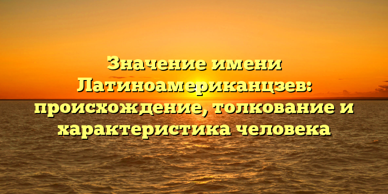 Значение имени Латиноамериканцзев: происхождение, толкование и характеристика человека