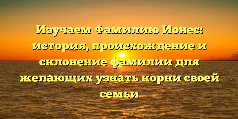Изучаем Фамилию Ионес: история, происхождение и склонение фамилии для желающих узнать корни своей семьи