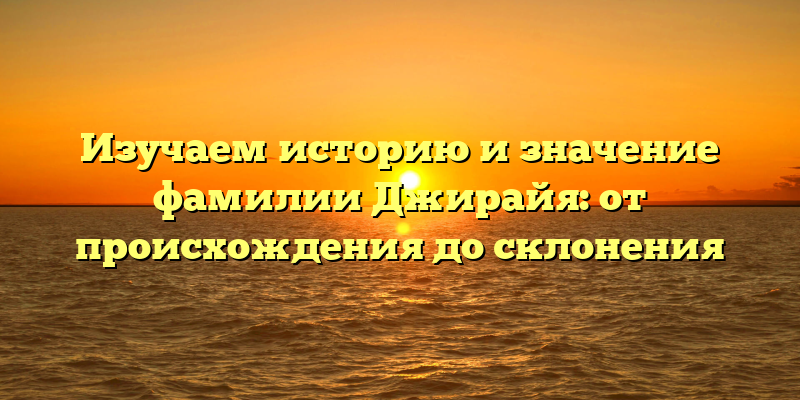 Изучаем историю и значение фамилии Джирайя: от происхождения до склонения