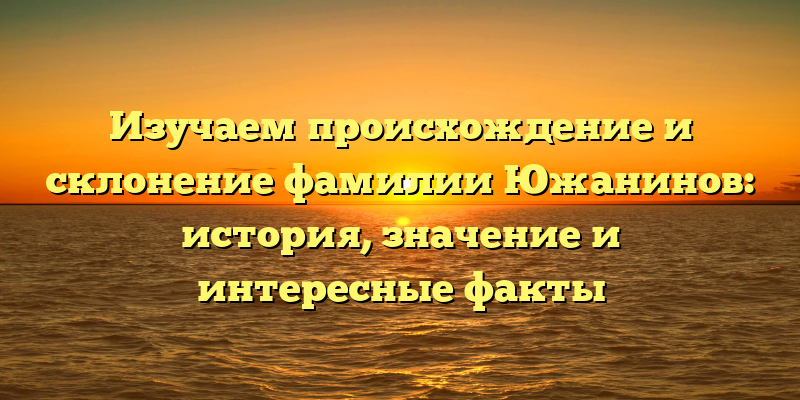 Изучаем происхождение и склонение фамилии Южанинов: история, значение и интересные факты