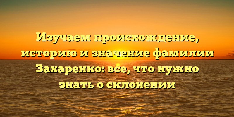 Изучаем происхождение, историю и значение фамилии Захаренко: все, что нужно знать о склонении