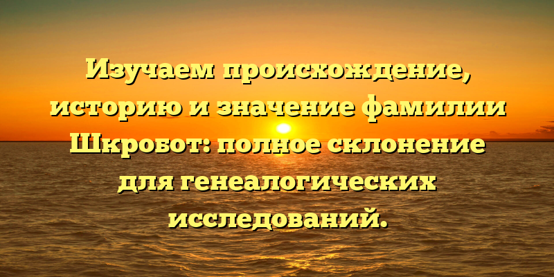 Изучаем происхождение, историю и значение фамилии Шкробот: полное склонение для генеалогических исследований.