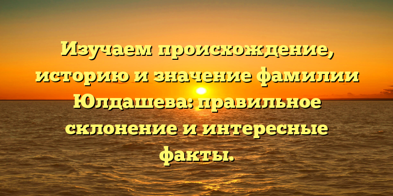 Изучаем происхождение, историю и значение фамилии Юлдашева: правильное склонение и интересные факты.