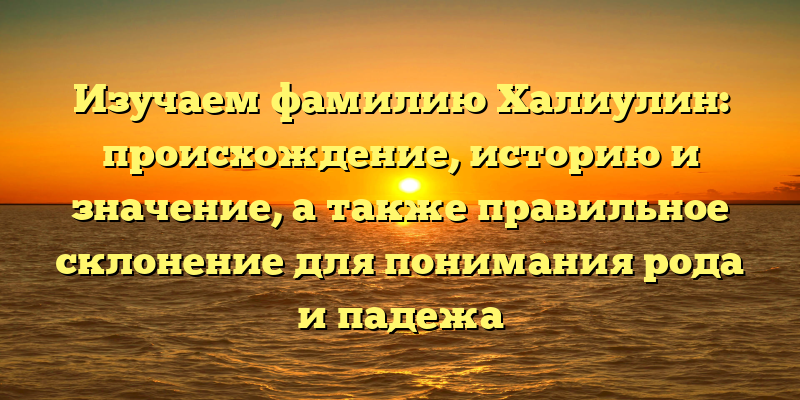 Изучаем фамилию Халиулин: происхождение, историю и значение, а также правильное склонение для понимания рода и падежа