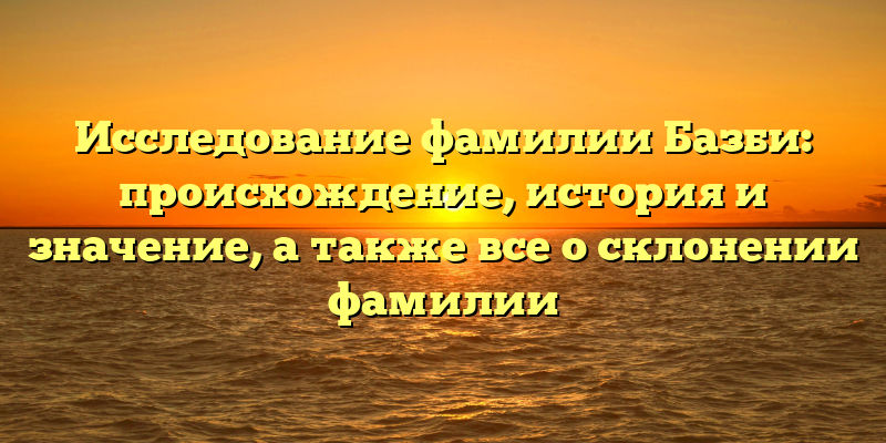 Исследование фамилии Базби: происхождение, история и значение, а также все о склонении фамилии
