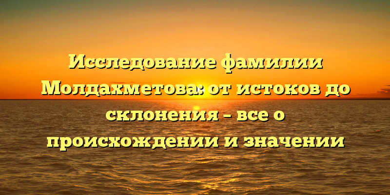 Исследование фамилии Молдахметова: от истоков до склонения – все о происхождении и значении