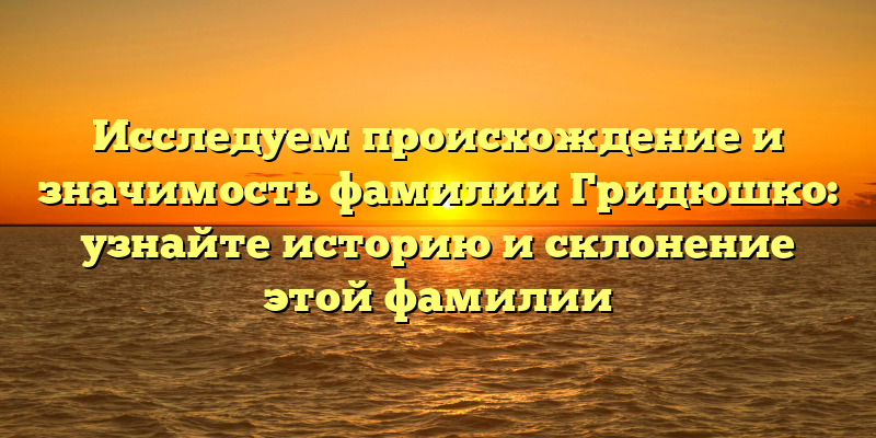 Исследуем происхождение и значимость фамилии Гридюшко: узнайте историю и склонение этой фамилии