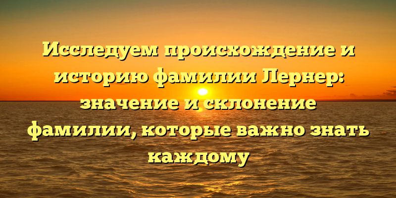 Исследуем происхождение и историю фамилии Лернер: значение и склонение фамилии, которые важно знать каждому