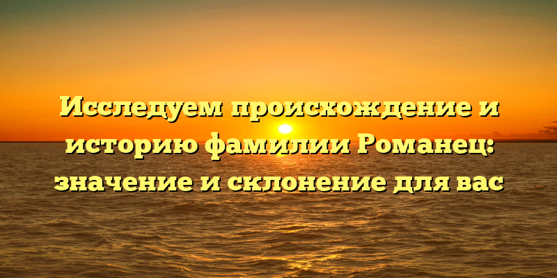 Исследуем происхождение и историю фамилии Романец: значение и склонение для вас