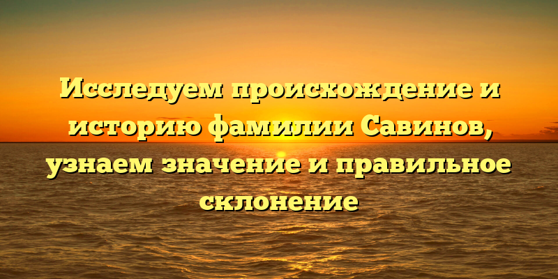 Исследуем происхождение и историю фамилии Савинов, узнаем значение и правильное склонение