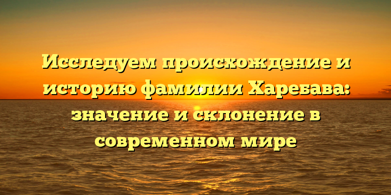 Исследуем происхождение и историю фамилии Харебава: значение и склонение в современном мире
