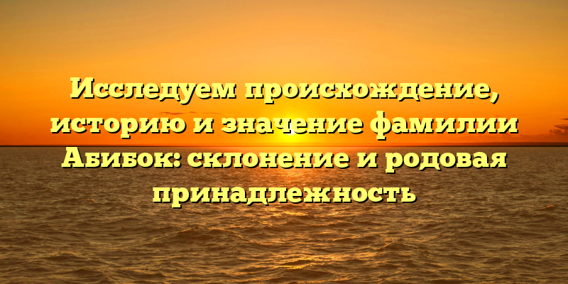 Исследуем происхождение, историю и значение фамилии Абибок: склонение и родовая принадлежность
