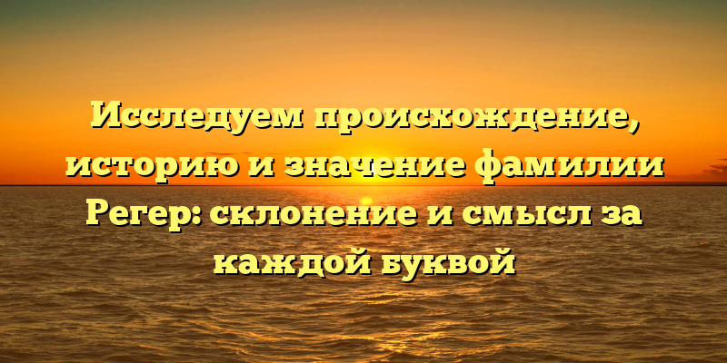 Исследуем происхождение, историю и значение фамилии Регер: склонение и смысл за каждой буквой