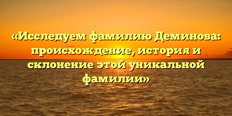 «Исследуем фамилию Деминова: происхождение, история и склонение этой уникальной фамилии»