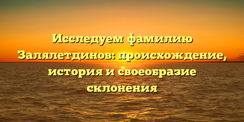 Исследуем фамилию Залялетдинов: происхождение, история и своеобразие склонения