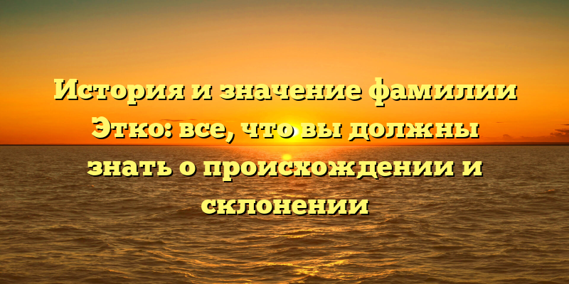 История и значение фамилии Этко: все, что вы должны знать о происхождении и склонении