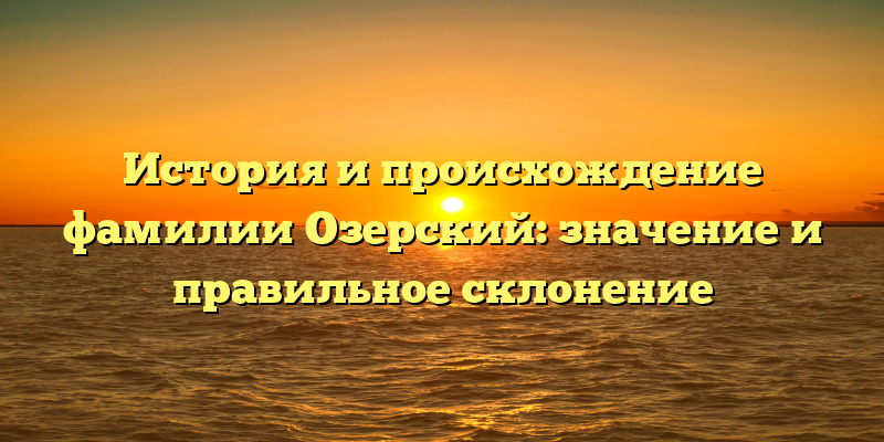 История и происхождение фамилии Озерский: значение и правильное склонение