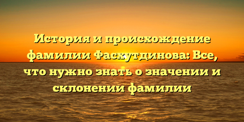 История и происхождение фамилии Фасхутдинова: Все, что нужно знать о значении и склонении фамилии