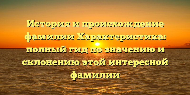 История и происхождение фамилии Характеристика: полный гид по значению и склонению этой интересной фамилии