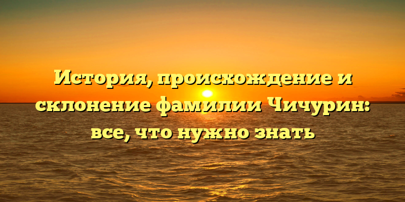 История, происхождение и склонение фамилии Чичурин: все, что нужно знать