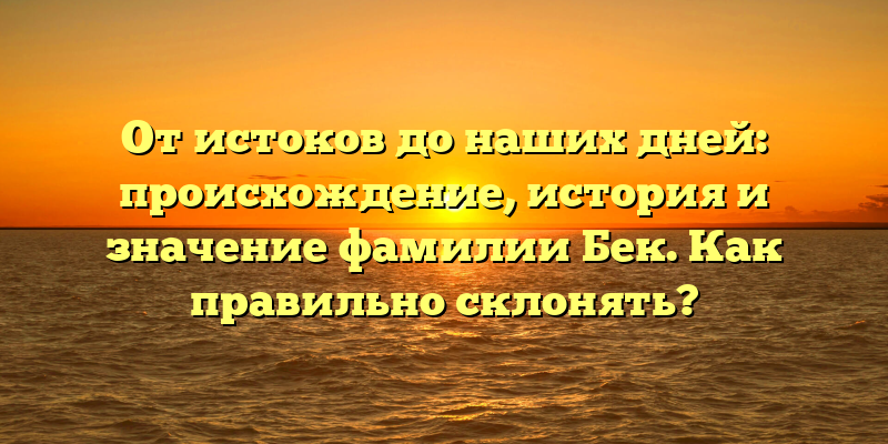 От истоков до наших дней: происхождение, история и значение фамилии Бек. Как правильно склонять?