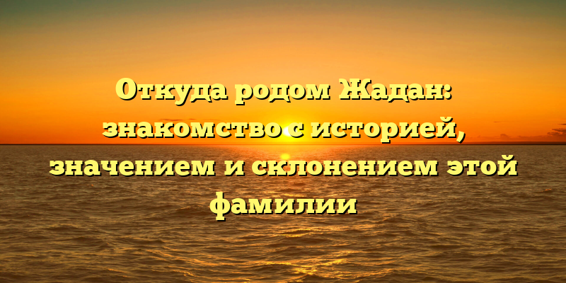 Откуда родом Жадан: знакомство с историей, значением и склонением этой фамилии