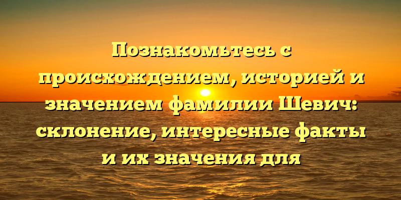 Познакомьтесь с происхождением, историей и значением фамилии Шевич: склонение, интересные факты и их значения для наследников