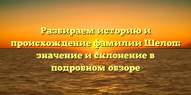 Разбираем историю и происхождение фамилии Шелоп: значение и склонение в подробном обзоре
