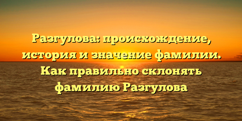 Разгулова: происхождение, история и значение фамилии. Как правильно склонять фамилию Разгулова