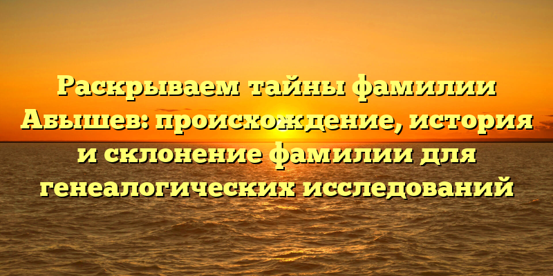 Раскрываем тайны фамилии Абышев: происхождение, история и склонение фамилии для генеалогических исследований