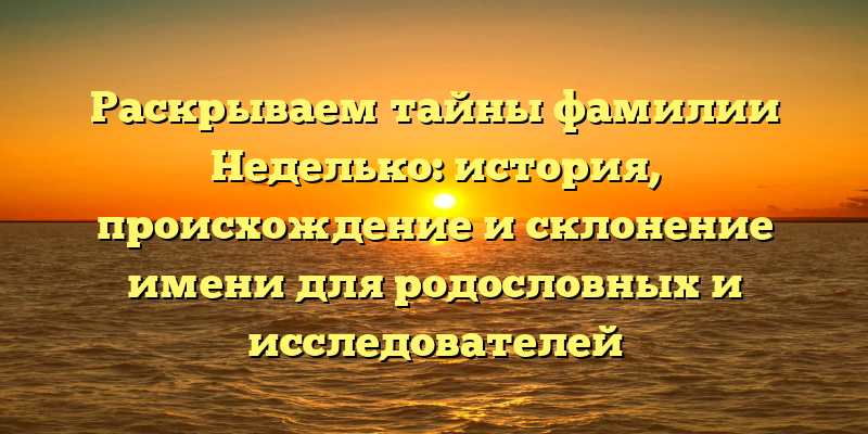 Раскрываем тайны фамилии Неделько: история, происхождение и склонение имени для родословных и исследователей