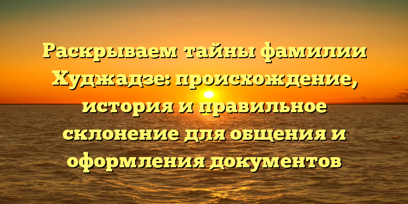 Раскрываем тайны фамилии Худжадзе: происхождение, история и правильное склонение для общения и оформления документов