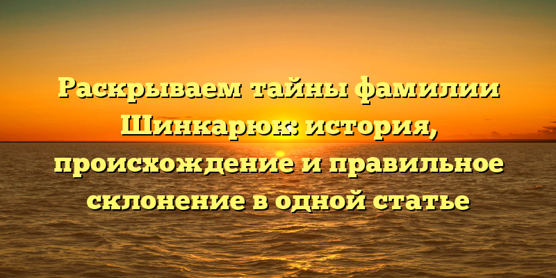 Раскрываем тайны фамилии Шинкарюк: история, происхождение и правильное склонение в одной статье