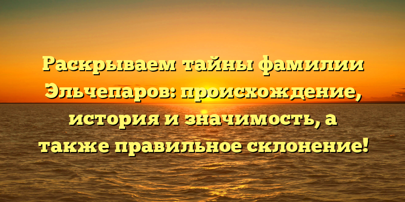 Раскрываем тайны фамилии Эльчепаров: происхождение, история и значимость, а также правильное склонение!