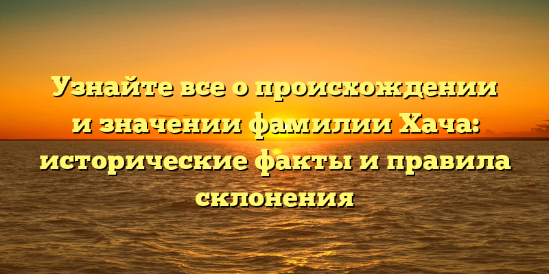 Узнайте все о происхождении и значении фамилии Хача: исторические факты и правила склонения