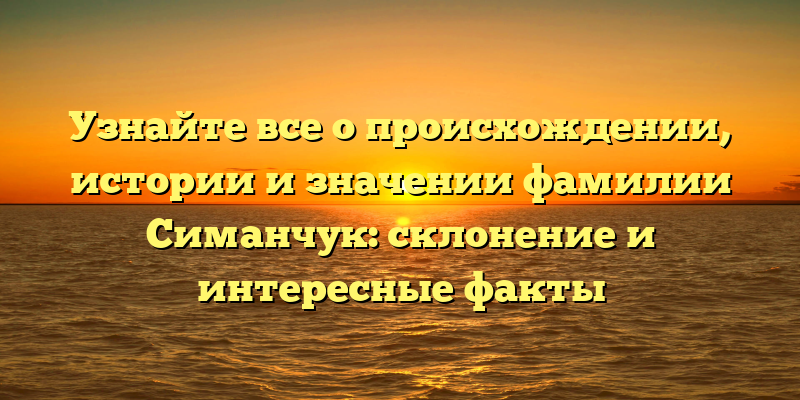 Узнайте все о происхождении, истории и значении фамилии Симанчук: склонение и интересные факты