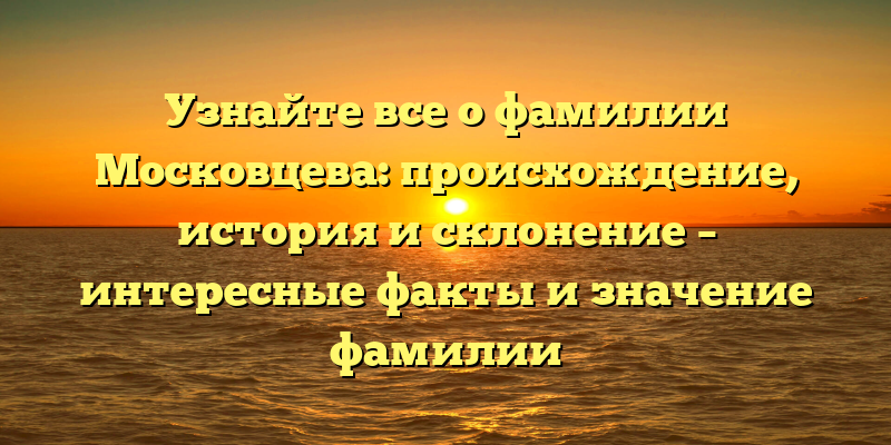 Узнайте все о фамилии Московцева: происхождение, история и склонение – интересные факты и значение фамилии