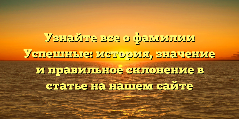 Узнайте все о фамилии Успешные: история, значение и правильное склонение в статье на нашем сайте