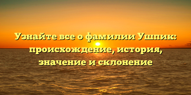 Узнайте все о фамилии Ушпик: происхождение, история, значение и склонение