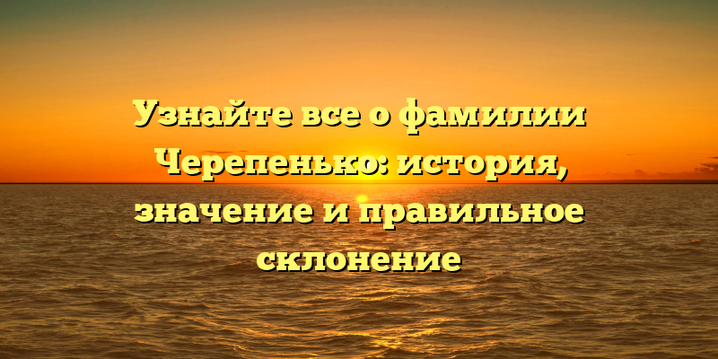 Узнайте все о фамилии Черепенько: история, значение и правильное склонение